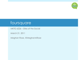 foursquare  MKTG 6226 – Sites of the Social March 21, 2011 Meghan Rose, @MeghanARose 