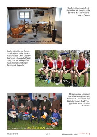 Glaubwürdig sein, glaubwür-
                                                     dig bleiben. Litzlhofer Schüler
                                                       besuchen die Landesausstel-
                                                                    lung in Fresach.




Laufen hält nicht nur fit, son-
dern bringt auch den Bezirks-
meistertitel im Cross-Country
Lauf sowie erfolgreiche Platzie-
rungen bei Kärntens größter
Jugendlaufveranstaltung im
Europapark Klagenfurt.




                                                         Herausragende Leistungen
                                                        am Sicherheitstag und beim
                                                      Forstquiz in Ossiach mit zwei
                                                      Litzlhofer Siegen durch Tron-
                                                        egger Bianca und Warmuth
                                                                          Christian.




Schuljahr 2011/12                  Seite 11   Jahresbericht LFS Litzlhof
 