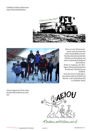 Litzlhofer Schüler absolvieren
einen Fahrsicherheitskurs.




                                                              Dass wir eine Wintersport-
                                                                nation sind, beweisen die
                                                             vielen Stockerlplätze bei der
                                                            Bezirksschimeisterschaft der
                                                             Schulen am Katschberg und
                                                            beim Landesschulschitag auf
                                                                            derGerlitzen.
                                                           Nicht zu vergessen, der über-
                                                           legene Mannschaftssieg beim
                                                             Snowboard- Bezirkscup am
                                                                                 Goldeck.
                                                           Auch der neu ins Leben geru-
                                                         fene Schicrossbewerb bleibt auf
                                                          Bezirks- und Landesebene fest
                                                                      in Litzlhofer Hand.




Unsere Jugend am Wort, beim
Bezirksredewettberb am Litzl-
hof.




                 Jahresbericht LFS Litzlhof   Seite 12                    Schuljahr 2011/12
 