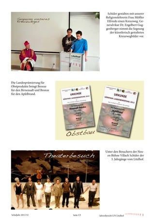 Schüler gestalten mit unserer
                                                 Religionslehrerin Frau Mößler
                                                  Elfriede einen Kreuzweg. Ge-
                                                 neralvikar Dr. Engelbert Gug-
                                                 genberger nimmt die Segnung
                                                    der künstlerisch gestalteten
                                                            Kreuzwegbilder vor.




Die Landesprämierung für
Obstprodukte bringt Bronze
für den Birnensaft und Bronze
für den Apfelbrand.




                                                 Unter den Besuchern der Neu-
                                                  en Bühne Villach Schüler der
                                                     3. Jahrgänge vom Litzlhof.




Schuljahr 2011/12               Seite 13   Jahresbericht LFS Litzlhof
 