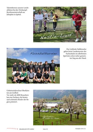 Talentebeweis unserer Leicht-
athleten bei der Dreikampf-
Bezirksmeisterschaft am
Jahnplatz in Spittal.




                                                            Die Litzlhofer Ballkünstler
                                                         geben beim Landesturnier der
                                                           Fachschulen im allerletzten
                                                        Spiel den schon sicher gemein-
                                                                 ten Sieg aus der Hand.




Gebietsrinderschau Oberkärn-
ten am Litzlhof.
Vor mehr als 4000 Besuchern
hat eine Fachjury die besten
und schönsten Rinder der Re-
gion prämiert.




                Jahresbericht LFS Litzlhof   Seite 14                   Schuljahr 2011/12
 