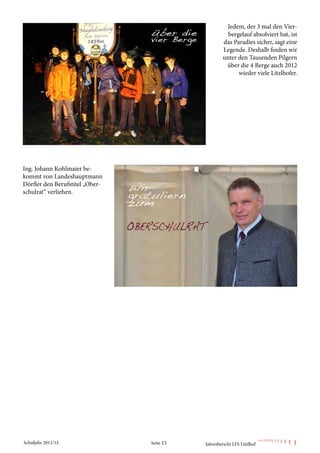 Jedem, der 3 mal den Vier-
                                                      bergelauf absolviert hat, ist
                                                    das Paradies sicher, sagt eine
                                                    Legende. Deshalb finden wir
                                                    unter den Tausenden Pilgern
                                                     über die 4 Berge auch 2012
                                                          wieder viele Litzlhofer.




Ing. Johann Kohlmaier be-
kommt von Landeshauptmann
Dörfler den Berufstitel „Ober-
schulrat“ verliehen.




Schuljahr 2011/12                Seite 15   Jahresbericht LFS Litzlhof
 