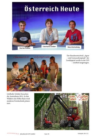 Der Bundesentscheid „Agrar
                                                        – und Genussolympiade“ der
                                                        Landjugend wurde in der LFS
                                                              – Litzlhof ausgetragen.




Litzlhofer Schüler besuchen
die Austrofoma 2011. In den
Wäldern des Stiftes Rain wird
moderne Forsttechnik präsen-
tiert.




                Jahresbericht LFS Litzlhof   Seite 16                 Schuljahr 2011/12
 