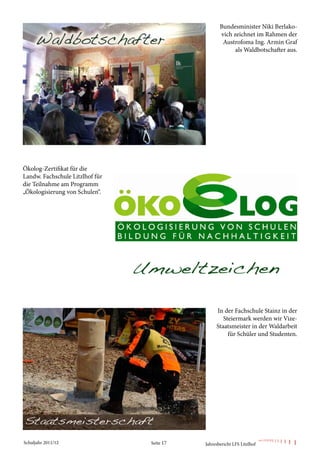 Bundesminister Niki Berlako-
                                                   vich zeichnet im Rahmen der
                                                    Austrofoma Ing. Armin Graf
                                                         als Waldbotschafter aus.




Ökolog-Zertifikat für die
Landw. Fachschule Litzlhof für
die Teilnahme am Programm
„Ökologisierung von Schulen“.




                                                 In der Fachschule Stainz in der
                                                    Steiermark werden wir Vize-
                                                 Staatsmeister in der Waldarbeit
                                                      für Schüler und Studenten.




Schuljahr 2011/12                Seite 17   Jahresbericht LFS Litzlhof
 