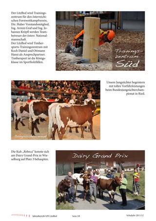 Der Litzlhof wird Trainings-
zentrum für den österreichi-
schen Forstwettkampfverein,
Dir. Huber Vorstandsmitglied,
Ing. Armin Graf und Ing. Jo-
hannes Kröpfl werden Team-
betreuer der österr. National-
mannschaft.
Der Litzlhof wird Timber-
sports-Trainingszentrum mit
Koch Daniel und Ottmann
Hansi als Ansprechpartner.
Timbersport ist die Königs-
klasse im Sportholzfällen.




                                                         Unsere Jungzüchter begeistern
                                                           mit tollen Vorführleistungen
                                                        beim Bundesjungzüchtercham-
                                                                         pionat in Ried.




Die Kuh „Rebeca“ konnte sich
am Dairy Grand-Prix in Wie-
selburg auf Platz 3 behaupten.




                Jahresbericht LFS Litzlhof   Seite 18                    Schuljahr 2011/12
 