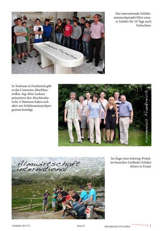 Das internationale Schüler-
                                                     austauschprojekt führt unse-
                                                      re Schüler für 10 Tage nach
                                                                      Tschechien.




In Toulouse in Frankreich gibt
es das Comenius Abschluss-
treffen. Ing Alois Lackner
präsentiert den Abschlussbe-
richt. 6 Nationen haben sich
aktiv am Schüleraustauschpro-
gramm beteiligt.




                                                  Im Zuge eines Interreg-Projek-
                                                  tes besuchen Litzlhofer Schüler
                                                                Almen in Friaul.




Schuljahr 2011/12                Seite 21   Jahresbericht LFS Litzlhof
 