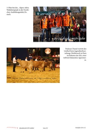 3. Platz bei der... Alpen-Adria
Waldolympiade in der Forstli-
chen Ausbildungsstätte Os-
siach.




                                                            Podesser Daniel vertritt den
                                                          Litzlhof beim Jugendtierbeur-
                                                           teilungs-Wettbewerb in Paris
                                                               im Rahmen der SIA, einer
                                                         weltweit bekannten Agrarmes-
                                                                                      se.




                 Jahresbericht LFS Litzlhof   Seite 22                   Schuljahr 2011/12
 