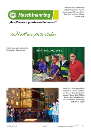 Winterparade, Information
                                                  und Leistungsschau des Ma-
                                                schinenringes Kärntner Ober-
                                                  land über moderne Schnee-
                                                                räumtechnik.




Mitwirkung am traditionellen
Drauhofner Adventmarkt.




                                                Sterne der Hoffnung leuchten
                                                am Litzlhof. Schüler und Leh-
                                                 rer der LFS-Litzlof unterstüt-
                                                 zen die Aktion „Eine Million
                                                  Sterne“ der Caritas Kärnten.
                                                Der Erlös kommt Bedürftigen
                                                            in Kärnten zugute




Schuljahr 2011/12              Seite 3   Jahresbericht LFS Litzlhof
 