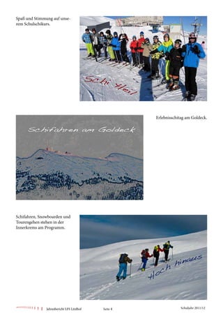 Spaß und Stimmung auf unse-
rem Schulschikurs.




                                                      Erlebnisschitag am Goldeck.




Schifahren, Snowboarden und
Tourengehen stehen in der
Innerkrems am Programm.




               Jahresbericht LFS Litzlhof   Seite 4                Schuljahr 2011/12
 