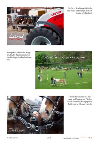 Die Steyr Roadshow für Profis
                                                von heute und morgen zu Gast
                                                            in der LFS-Litzlhof.




Weniger PS, aber dafür ausge-
zeichnetes Zuchtmaterial bei
der Haflinger Stutbuchaufnah-
me.




                                                 Schüler bekommen das Rüst-
                                                 zeug im Umgang mit Pferden
                                                durch unsere staatlich geprüfte
                                                 Reittrainerin Elfriede Hazrati.




Schuljahr 2011/12               Seite 7   Jahresbericht LFS Litzlhof
 