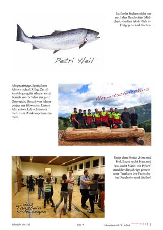 Litzlhofer fischen nicht nur
                                                     nach den Drauhofner Mäd-
                                                    chen, sondern tatsächlich im
                                                        Freigegenstand Fischen.




Almpraxistage, Spezialkurs
Almwirtschaft 3. Jhg, Zertifi-
katslehrgang für Almpersonal,
Besuch von Schulen aus ganz
Österreich, Besuch von Almex-
perten aus Slowenien. Unsere
Alm entwickelt sich immer
mehr zum Almkompetenzzen-
trum.




                                                    Unter dem Motto „Herz und
                                                      Hof, Bauer sucht Frau, und
                                                    Frau sucht Mann mit Power“
                                                   stand der diesjährige gemein-
                                                   same Tanzkurs der Fachschu-
                                                     len Drauhofen und Litzlhof.




Schuljahr 2011/12                Seite 9   Jahresbericht LFS Litzlhof
 