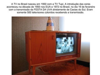 A TV no Brasil nasceu em 1950 com a TV Tupi. A introdução das cores aconteceu na década de 1950 nos EUA e 1972 no Brasil, no dia 19 de fevereiro com a transmissão da FESTA DA UVA diretamente de Caxias do Sul. Eram somente 500 televisores coloridos recebendo a transmissão.  