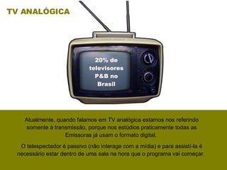 Atualmente, quando falamos em TV analógica estamos nos referindo somente à transmissão, porque nos estúdios praticamente todas as Emissoras já usam o formato digital.  O telespectador é passivo (não interage com a mídia) e para assistí-la é necessário estar dentro de uma sala na hora que o programa vai começar.  TV ANALÓGICA 20% de televisores P&B no Brasil 