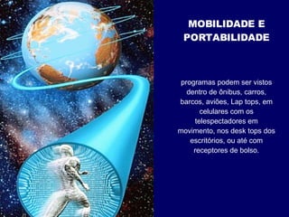 programas podem ser vistos dentro de ônibus, carros, barcos, aviões, Lap tops, em celulares com os telespectadores em movimento, nos desk tops dos escritórios, ou até com receptores de bolso. MOBILIDADE E PORTABILIDADE 