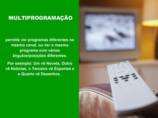 permite ver programas diferentes no mesmo canal, ou ver o mesmo programa com vários ângulos/posições diferentes. Por exemplo: Um vê Novela, Outro vê Notícias, o Terceiro vê Esportes e o Quarto vê Desenhos.  MULTIPROGRAMAÇÃO 