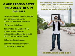 O QUE PRECISO FAZER PARA ASSISTIR A TV DIGITAL? Antena interna ou externa de UHF com condições de captar, processar e distribuir os canais. Conversor digital que:  1)converte a TV Digital em TV analógica para os atuais televisores analógicos ou as telas de LCD e Plasma já à venda. 2) Permite Interatividade. 3) Permite funções adicionais como gravar programas.  Interatividade para quê? Até 2013 todo o território nacional terá TV Digital e 29 de junho de 2016 encerram-se definitivamente as transmissões de televisão por sinal analógico no Brasil. 