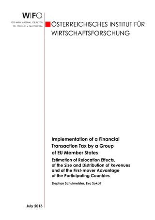 Implementation of a Financial
Transaction Tax by a Group
of EU Member States
Estimation of Relocation Effects,
of the Size and Distribution of Revenues
and of the First-mover Advantage
of the Participating Countries
Stephan Schulmeister, Eva Sokoll
July 2013
ÖSTERREICHISCHES INSTITUT FÜR
WIRTSCHAFTSFORSCHUNG
1030 WIEN, ARSENAL, OBJEKT 20
TEL. 798 26 01 • FAX 798 93 86
 