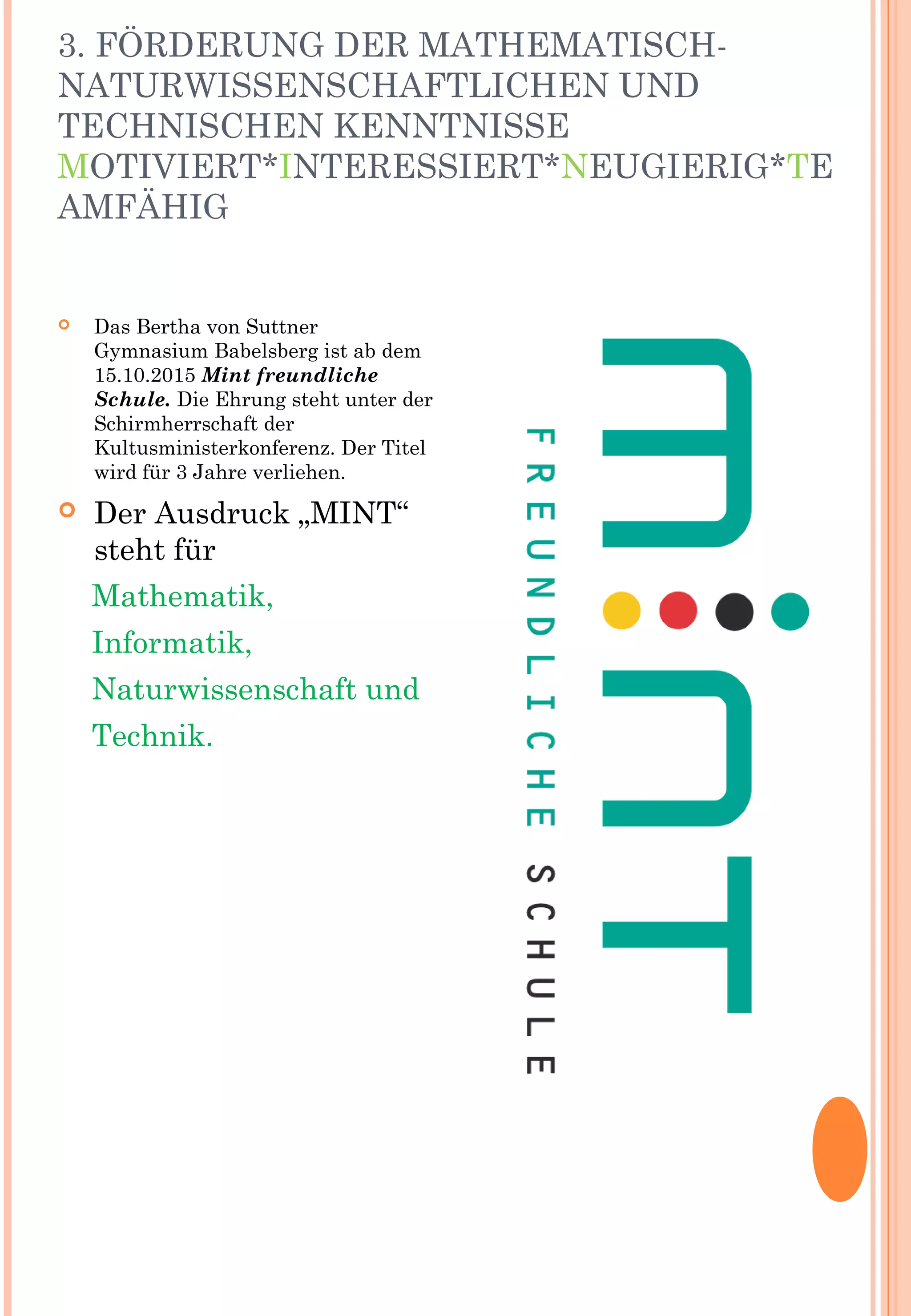 3. FÖRDERUNG DER MATHEMATISCH-
NATURWISSENSCHAFTLICHEN UND
TECHNISCHEN KENNTNISSE
MOTIVIERT*INTERESSIERT*NEUGIERIG*TE
AMFÄHIG
 Das Bertha von Suttner
Gymnasium Babelsberg ist ab dem
15.10.2015 Mint freundliche
Schule. Die Ehrung steht unter der
Schirmherrschaft der
Kultusministerkonferenz. Der Titel
wird für 3 Jahre verliehen.
 Der Ausdruck „MINT“
steht für
Mathematik,
Informatik,
Naturwissenschaft und
Technik.
 
