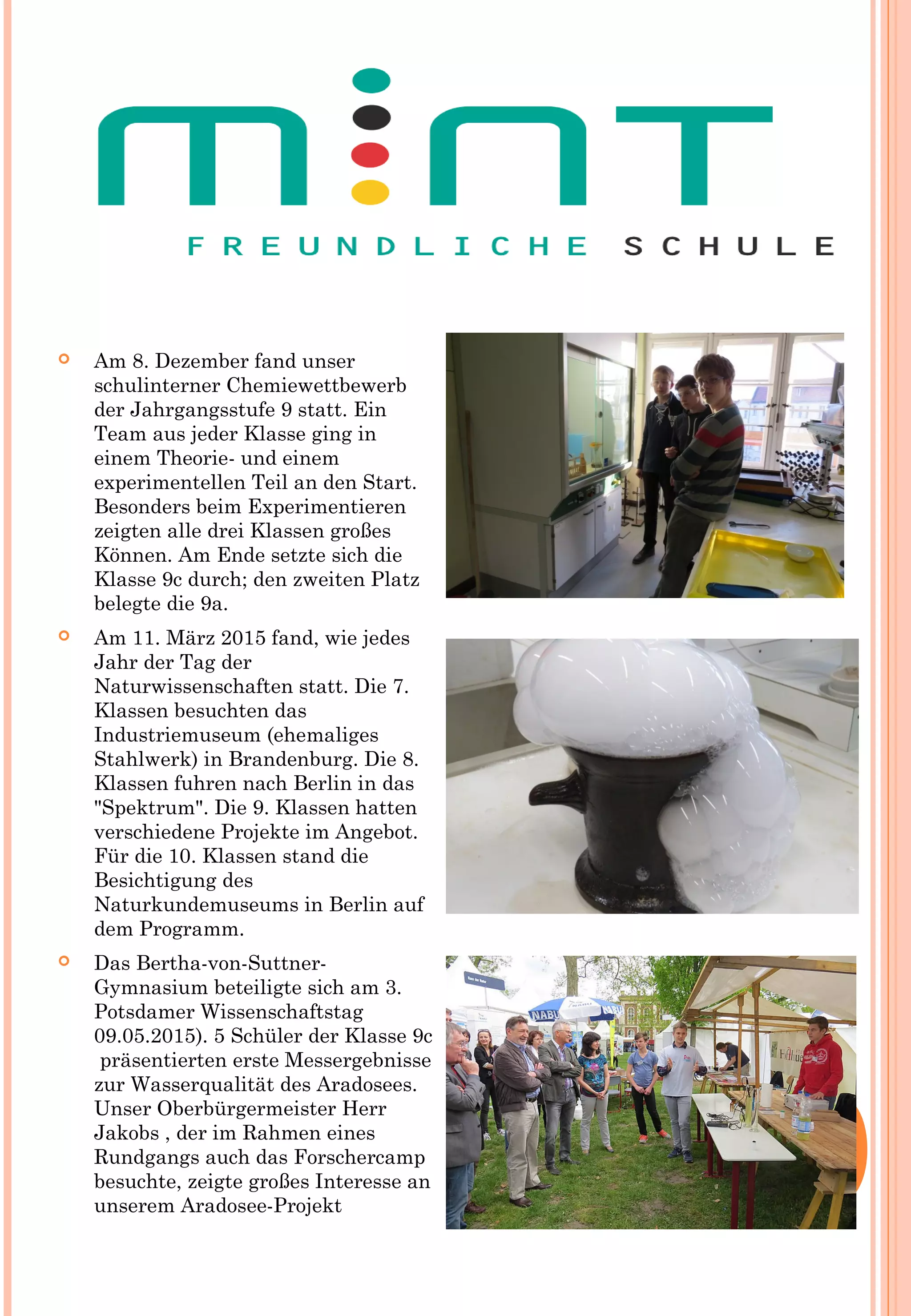  Am 8. Dezember fand unser
schulinterner Chemiewettbewerb
der Jahrgangsstufe 9 statt. Ein
Team aus jeder Klasse ging in
einem Theorie- und einem
experimentellen Teil an den Start.
Besonders beim Experimentieren
zeigten alle drei Klassen großes
Können. Am Ende setzte sich die
Klasse 9c durch; den zweiten Platz
belegte die 9a.
 Am 11. März 2015 fand, wie jedes
Jahr der Tag der
Naturwissenschaften statt. Die 7.
Klassen besuchten das
Industriemuseum (ehemaliges
Stahlwerk) in Brandenburg. Die 8.
Klassen fuhren nach Berlin in das
"Spektrum". Die 9. Klassen hatten
verschiedene Projekte im Angebot.
Für die 10. Klassen stand die
Besichtigung des
Naturkundemuseums in Berlin auf
dem Programm.
 Das Bertha-von-Suttner-
Gymnasium beteiligte sich am 3.
Potsdamer Wissenschaftstag
09.05.2015). 5 Schüler der Klasse 9c
 präsentierten erste Messergebnisse
zur Wasserqualität des Aradosees.
Unser Oberbürgermeister Herr
Jakobs , der im Rahmen eines
Rundgangs auch das Forschercamp
besuchte, zeigte großes Interesse an
unserem Aradosee-Projekt
 