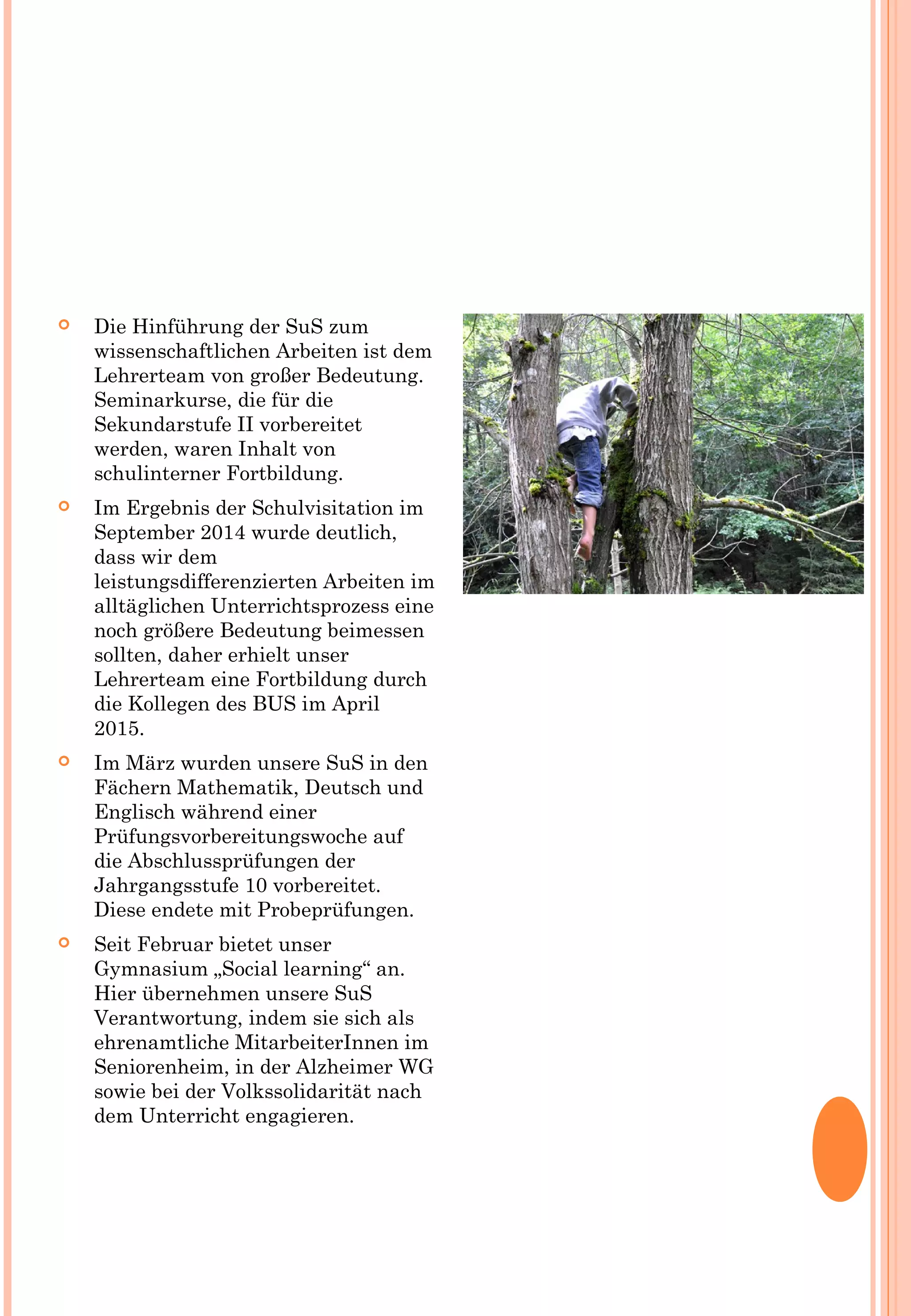  Die Hinführung der SuS zum
wissenschaftlichen Arbeiten ist dem
Lehrerteam von großer Bedeutung.
Seminarkurse, die für die
Sekundarstufe II vorbereitet
werden, waren Inhalt von
schulinterner Fortbildung.
 Im Ergebnis der Schulvisitation im
September 2014 wurde deutlich,
dass wir dem
leistungsdifferenzierten Arbeiten im
alltäglichen Unterrichtsprozess eine
noch größere Bedeutung beimessen
sollten, daher erhielt unser
Lehrerteam eine Fortbildung durch
die Kollegen des BUS im April
2015.
 Im März wurden unsere SuS in den
Fächern Mathematik, Deutsch und
Englisch während einer
Prüfungsvorbereitungswoche auf
die Abschlussprüfungen der
Jahrgangsstufe 10 vorbereitet.
Diese endete mit Probeprüfungen.
 Seit Februar bietet unser
Gymnasium „Social learning“ an.
Hier übernehmen unsere SuS
Verantwortung, indem sie sich als
ehrenamtliche MitarbeiterInnen im
Seniorenheim, in der Alzheimer WG
sowie bei der Volkssolidarität nach
dem Unterricht engagieren.
 