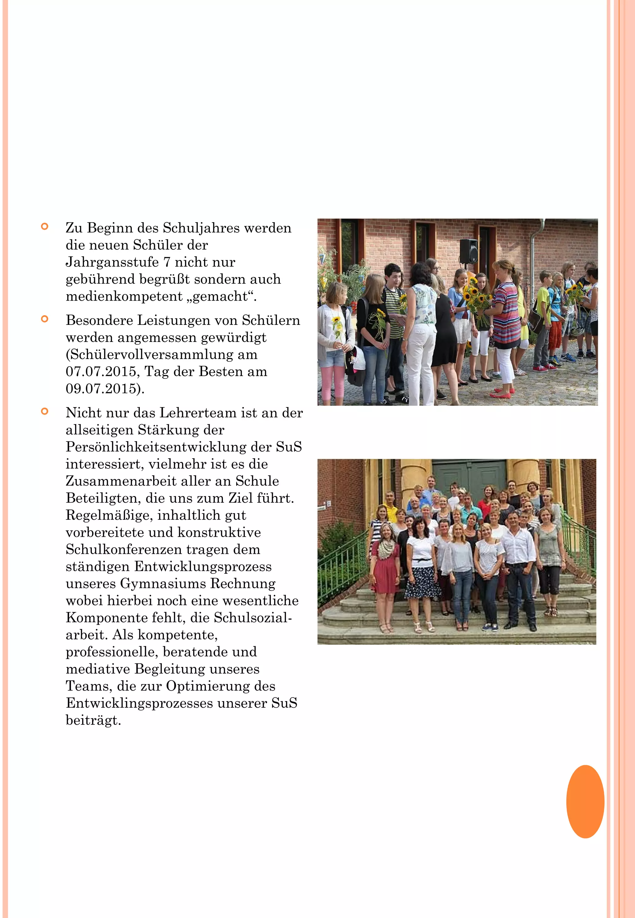  Zu Beginn des Schuljahres werden
die neuen Schüler der
Jahrgansstufe 7 nicht nur
gebührend begrüßt sondern auch
medienkompetent „gemacht“.
 Besondere Leistungen von Schülern
werden angemessen gewürdigt
(Schülervollversammlung am
07.07.2015, Tag der Besten am
09.07.2015).
 Nicht nur das Lehrerteam ist an der
allseitigen Stärkung der
Persönlichkeitsentwicklung der SuS
interessiert, vielmehr ist es die
Zusammenarbeit aller an Schule
Beteiligten, die uns zum Ziel führt.
Regelmäßige, inhaltlich gut
vorbereitete und konstruktive
Schulkonferenzen tragen dem
ständigen Entwicklungsprozess
unseres Gymnasiums Rechnung
wobei hierbei noch eine wesentliche
Komponente fehlt, die Schulsozial-
arbeit. Als kompetente,
professionelle, beratende und
mediative Begleitung unseres
Teams, die zur Optimierung des
Entwicklingsprozesses unserer SuS
beiträgt.
 