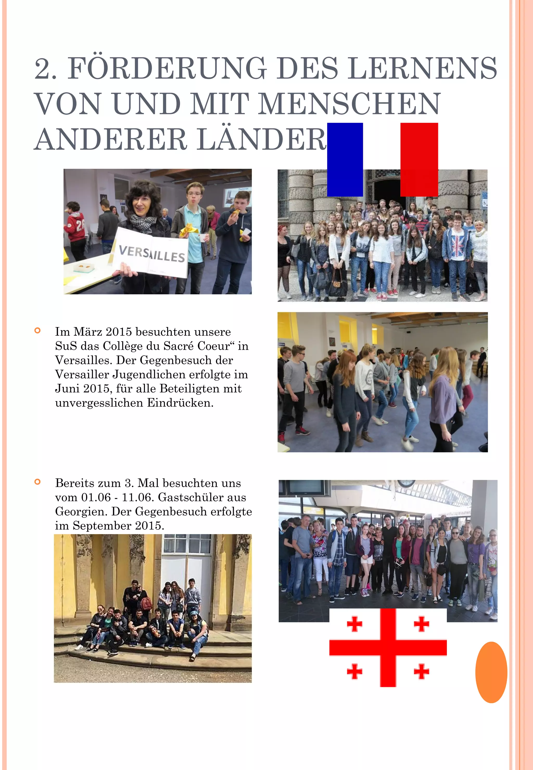 2. FÖRDERUNG DES LERNENS
VON UND MIT MENSCHEN
ANDERER LÄNDER
 Im März 2015 besuchten unsere
SuS das Collège du Sacré Coeur“ in
Versailles. Der Gegenbesuch der
Versailler Jugendlichen erfolgte im
Juni 2015, für alle Beteiligten mit
unvergesslichen Eindrücken.
 Bereits zum 3. Mal besuchten uns
vom 01.06 - 11.06. Gastschüler aus
Georgien. Der Gegenbesuch erfolgte
im September 2015.
 