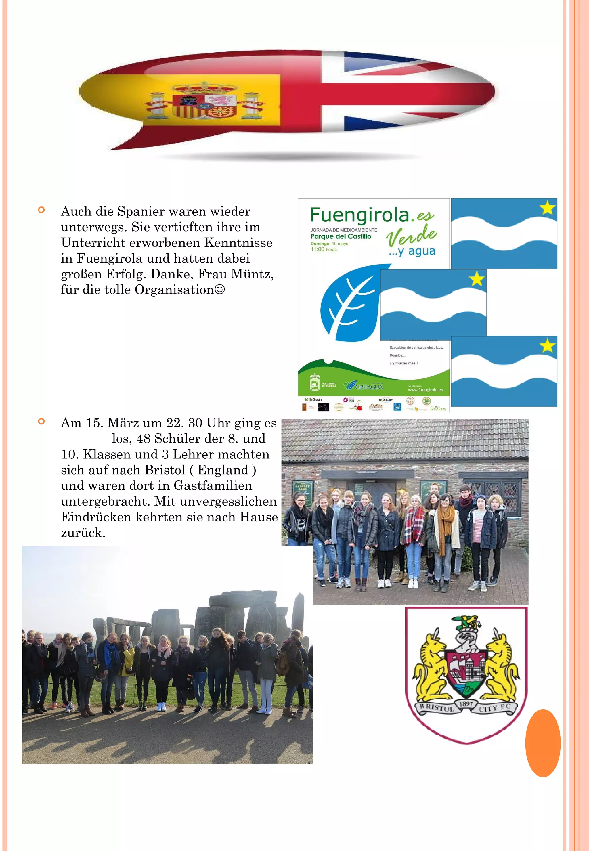  Auch die Spanier waren wieder
unterwegs. Sie vertieften ihre im
Unterricht erworbenen Kenntnisse
in Fuengirola und hatten dabei
großen Erfolg. Danke, Frau Müntz,
für die tolle Organisation
 Am 15. März um 22. 30 Uhr ging es
los, 48 Schüler der 8. und
10. Klassen und 3 Lehrer machten
sich auf nach Bristol ( England )
und waren dort in Gastfamilien
untergebracht. Mit unvergesslichen
Eindrücken kehrten sie nach Hause
zurück.
 