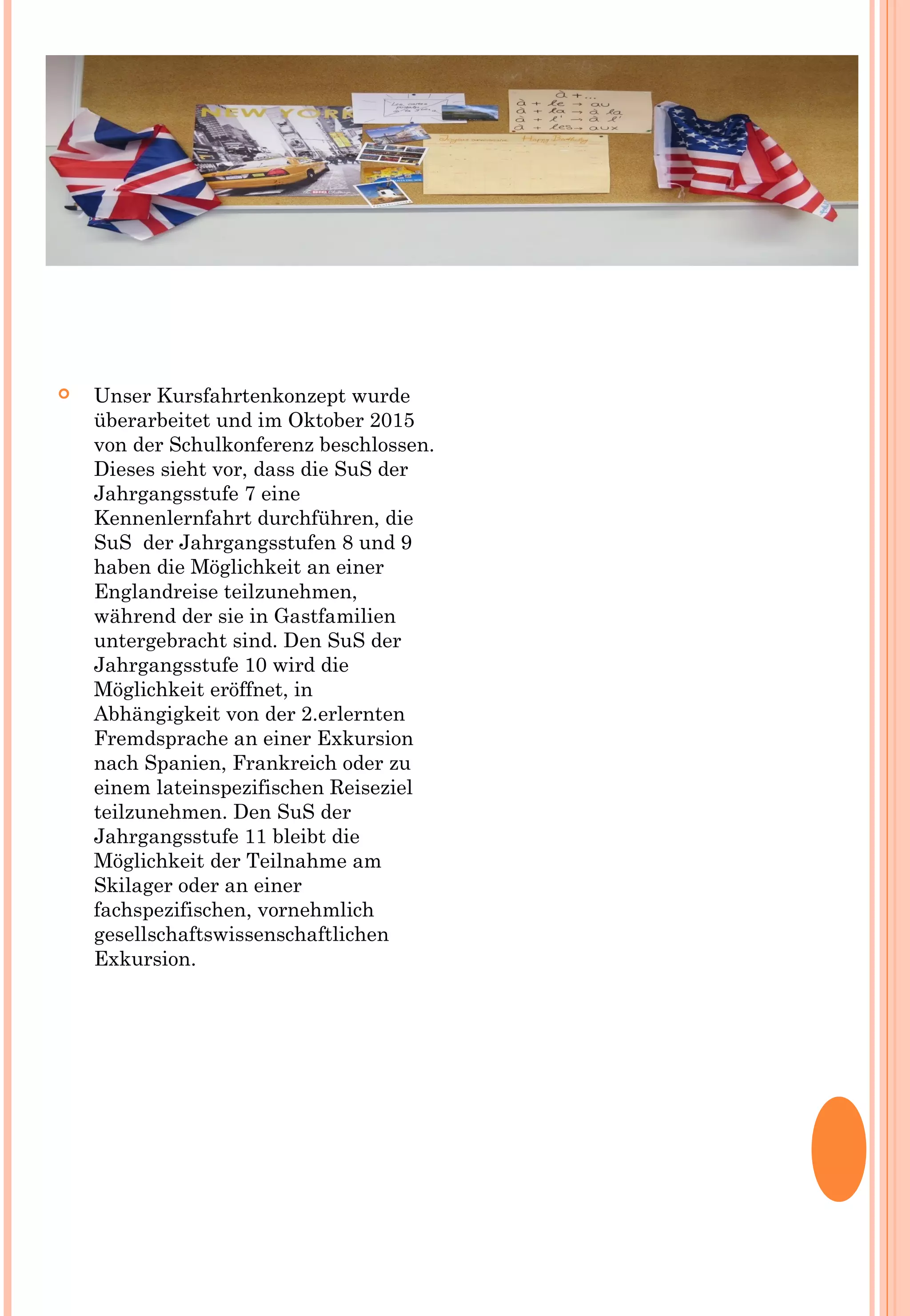  Unser Kursfahrtenkonzept wurde
überarbeitet und im Oktober 2015
von der Schulkonferenz beschlossen.
Dieses sieht vor, dass die SuS der
Jahrgangsstufe 7 eine
Kennenlernfahrt durchführen, die
SuS der Jahrgangsstufen 8 und 9
haben die Möglichkeit an einer
Englandreise teilzunehmen,
während der sie in Gastfamilien
untergebracht sind. Den SuS der
Jahrgangsstufe 10 wird die
Möglichkeit eröffnet, in
Abhängigkeit von der 2.erlernten
Fremdsprache an einer Exkursion
nach Spanien, Frankreich oder zu
einem lateinspezifischen Reiseziel
teilzunehmen. Den SuS der
Jahrgangsstufe 11 bleibt die
Möglichkeit der Teilnahme am
Skilager oder an einer
fachspezifischen, vornehmlich
gesellschaftswissenschaftlichen
Exkursion.
 