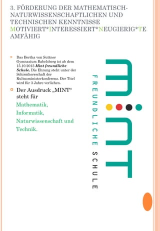 3. FÖRDERUNG DER MATHEMATISCH-
NATURWISSENSCHAFTLICHEN UND
TECHNISCHEN KENNTNISSE
MOTIVIERT*INTERESSIERT*NEUGIERIG*TE
AMFÄHIG
 Das Bertha von Suttner
Gymnasium Babelsberg ist ab dem
15.10.2015 Mint freundliche
Schule. Die Ehrung steht unter der
Schirmherrschaft der
Kultusministerkonferenz. Der Titel
wird für 3 Jahre verliehen.
 Der Ausdruck „MINT“
steht für
Mathematik,
Informatik,
Naturwissenschaft und
Technik.
 