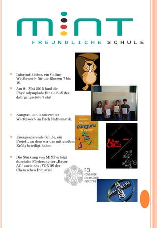  Informatikbiber, ein Online-
Wettbewerb  für die Klassen 7 bis
10.
 Am 04. Mai 2015 fand die
Physikolympiade für die SuS der
Jahrgangsstufe 7 statt.
 Känguru, ein landesweiter
Wettbewerb im Fach Mathematik.
 Energiesparende Schule, ein
Projekt, an dem wir uns mit großem
Erfolg beteiligt haben.
 Die Stärkung von MINT erfolgt
durch die Förderung der „Bayer
AG“ sowie des „FONDS der
Chemischen Industrie.
 