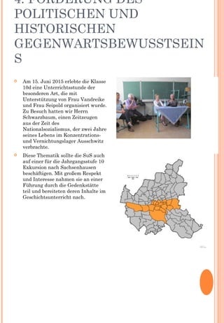 4. FÖRDERUNG DES
POLITISCHEN UND
HISTORISCHEN
GEGENWARTSBEWUSSTSEIN
S
 Am 15. Juni 2015 erlebte die Klasse
10d eine Unterrichtsstunde der
besonderen Art, die mit
Unterstützung von Frau Vandreike
und Frau Seipold organisiert wurde.
Zu Besuch hatten wir Herrn
Schwarzbaum, einen Zeitzeugen
aus der Zeit des
Nationalsozialismus, der zwei Jahre
seines Lebens im Konzentrations-
und Vernichtungslager Ausschwitz
verbrachte.
 Diese Thematik sollte die SuS auch
auf einer für die Jahrgangsstufe 10
Exkursion nach Sachsenhausen
beschäftigen. Mit großem Respekt
und Interesse nahmen sie an einer
Führung durch die Gedenkstätte
teil und bereiteten deren Inhalte im
Geschichtsunterricht nach.
 