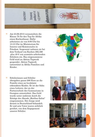  Am 23.06.2015 veranstaltete die
Klasse 7b für den Tag für Afrika
einen Kuchenbasar. Dafür
arbeiteten sie von 9:00 Uhr bis
13:15 Uhr im Ministerium für
Inneres und Kommunales in
Potsdam. Insgesamt nahmen sie bei
dem Verkauf von Kuchen 292,30€
 plus 40 € von auswärts arbeitenden
Schülern ein. Das eingenommene
Geld wird an Aktion Tagwerk
gespendet. Aktion Tagwerk
unterstützt in Afrika Familien und
Kinder.
 Schülerinnen und Schüler
übergaben ganze 680 Euro an die
Familie eines an Leukämie
erkrankten Kindes. Er ist der Sohn
eines Lehrers, der an der
Partnerschule des Gymnasiums in
Georgien unterrichtet. Das Geld
wurde unter anderem durch die
Erträge des Abends „Berthas Salon“
eingenommen. Der Junge wird
derzeit in Deutschland behandelt.
Er und sein Vater waren sichtlich
gerührt, von dem Engagement
unserer Schüler.
 