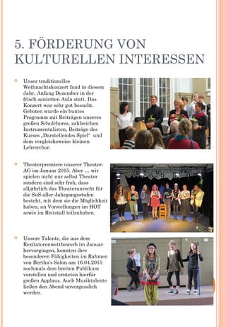 5. FÖRDERUNG VON
KULTURELLEN INTERESSEN
 Unser traditionelles
Weihnachtskonzert fand in diesem
Jahr, Anfang Dezember in der
frisch sanierten Aula statt. Das
Konzert war sehr gut besucht.
Geboten wurde ein buntes
Programm mit Beiträgen unseres
großen Schulchores, zahlreichen
Instrumentalisten, Beiträge des
Kurses „Darstellendes Spiel“  und
dem vergleichsweise kleinen
Lehrerchor.
 Theaterpremiere unserer Theater-
AG im Januar 2015. Aber … wir
spielen nicht nur selbst Theater
sondern sind sehr froh, dass
alljährlich das Theateranrecht für
die SuS aller Jahrgangsstufen
besteht, mit dem sie die Möglichkeit
haben, an Vorstellungen im HOT
sowie im Reitstall teilzuhaben.
 Unsere Talente, die aus dem
Rezitatorenwettbewerb im Januar
hervorgingen, konnten ihre
besonderen Fähigkeiten im Rahmen
von Bertha‘s Salon am 16.04.2015
nochmals dem breiten Publikum
vorstellen und ernteten hierfür
großen Applaus. Auch Musiktalente
ließen den Abend unvergesslich
werden.
 