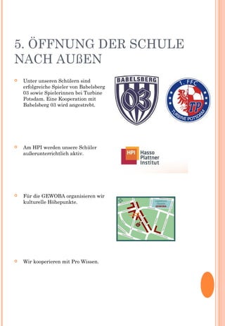 5. ÖFFNUNG DER SCHULE
NACH AUßEN
 Unter unseren Schülern sind
erfolgreiche Spieler von Babelsberg
03 sowie Spielerinnen bei Turbine
Potsdam. Eine Kooperation mit
Babelsberg 03 wird angestrebt.
 Am HPI werden unsere Schüler
außerunterrichtlich aktiv.
 Für die GEWOBA organisieren wir
kulturelle Höhepunkte.
 Wir kooperieren mit Pro Wissen.
 
