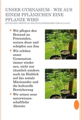 UNSER GYMNASIUM - WIE AUS
EINEM PFLÄNZCHEN EINE
PFLANZE WIRD
(STAND DER UMSETZUNG DES SCHULPROGRAMMS VOM 06.10.2015)
 Wir pflegen den
Bestand an
Potenzialen,
nutzen diese und
schöpfen aus ihm
 Wir erleben
unser
Gymnasium
immer wieder
neu, nicht nur
räumlich sondern
auch im Hinblick
auf das soziale
Miteinander und
die kulturelle
Bereicherung
 Wir setzen neue
naturwissen-
schaftliche
Akzente
 