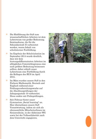  Die Hinführung der SuS zum
wissenschaftlichen Arbeiten ist dem
Lehrerteam von großer Bedeutung.
Seminarkurse, die für die
Sekundarstufe II vorbereitet
werden, waren Inhalt von
schulinterner Fortbildung.
 Im Ergebnis der Schulvisitation im
September 2014 wurde deutlich,
dass wir dem
leistungsdifferenzierten Arbeiten im
alltäglichen Unterrichtsprozess eine
noch größere Bedeutung beimessen
sollten, daher erhielt unser
Lehrerteam eine Fortbildung durch
die Kollegen des BUS im April
2015.
 Im März wurden unsere SuS in den
Fächern Mathematik, Deutsch und
Englisch während einer
Prüfungsvorbereitungswoche auf
die Abschlussprüfungen der
Jahrgangsstufe 10 vorbereitet.
Diese endete mit Probeprüfungen.
 Seit Februar bietet unser
Gymnasium „Social learning“ an.
Hier übernehmen unsere SuS
Verantwortung, indem sie sich als
ehrenamtliche MitarbeiterInnen im
Seniorenheim, in der Alzheimer WG
sowie bei der Volkssolidarität nach
dem Unterricht engagieren.
 