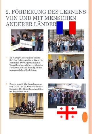 2. FÖRDERUNG DES LERNENS
VON UND MIT MENSCHEN
ANDERER LÄNDER
 Im März 2015 besuchten unsere
SuS das Collège du Sacré Coeur“ in
Versailles. Der Gegenbesuch der
Versailler Jugendlichen erfolgte im
Juni 2015, für alle Beteiligten mit
unvergesslichen Eindrücken.
 Bereits zum 3. Mal besuchten uns
vom 01.06 - 11.06. Gastschüler aus
Georgien. Der Gegenbesuch erfolgte
im September 2015.
 