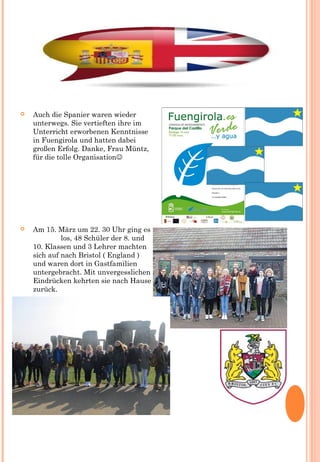  Auch die Spanier waren wieder
unterwegs. Sie vertieften ihre im
Unterricht erworbenen Kenntnisse
in Fuengirola und hatten dabei
großen Erfolg. Danke, Frau Müntz,
für die tolle Organisation
 Am 15. März um 22. 30 Uhr ging es
los, 48 Schüler der 8. und
10. Klassen und 3 Lehrer machten
sich auf nach Bristol ( England )
und waren dort in Gastfamilien
untergebracht. Mit unvergesslichen
Eindrücken kehrten sie nach Hause
zurück.
 