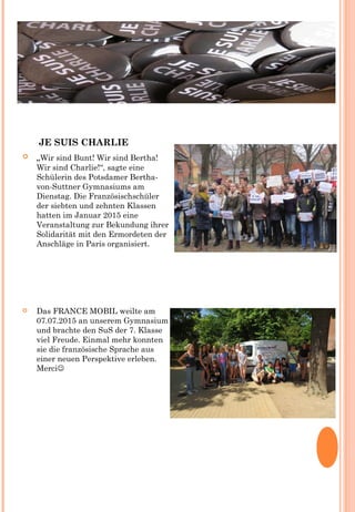 JE SUIS CHARLIE
 „Wir sind Bunt! Wir sind Bertha!
Wir sind Charlie!“, sagte eine
Schülerin des Potsdamer Bertha-
von-Suttner Gymnasiums am
Dienstag. Die Französischschüler
der siebten und zehnten Klassen
hatten im Januar 2015 eine
Veranstaltung zur Bekundung ihrer
Solidarität mit den Ermordeten der
Anschläge in Paris organisiert.
 Das FRANCE MOBIL weilte am
07.07.2015 an unserem Gymnasium
und brachte den SuS der 7. Klasse
viel Freude. Einmal mehr konnten
sie die französische Sprache aus
einer neuen Perspektive erleben.
Merci
 
