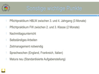  Pflichtpraktikum HBLW zwischen 3. und 4. Jahrgang (3 Monate)
 Pflichtpraktikum FW zwischen 2. und 3. Klasse (2 Monate)
 Nachmittagsunterricht
 Selbständiges Arbeiten
 Zeitmanagement notwendig
 Sprachwochen (England, Frankreich, Italien)
 Matura neu (Standardisierte Aufgabenstellung)
15
 