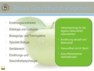  Ernährungskrankheiten
 Diätologie und Diätküche
 Bewegungs- und Trainingslehre
 Spezielle Biologie
 Sanitätsrecht
 Ernährungs- und
Gesundheitspsychologie
8
• Verantwortung für die
eigene Gesundheit
übernehmen
• Ernährung aktuell und
lebensnah
• Gesundheit durch Sport
• Zukunftsweisende
Heilmethoden
 
