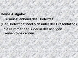 Deine Aufgabe:
Du musst anhand des Hörtextes
(Der Hörtext befindet sich unter der Präsentation)
die Nummer der Bilder in der richtigen
Reihenfolge ordnen.