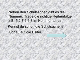 Neben den Schulsachen gibt es die
Nummer. Trage die richtige Reihenfolge
z.B: 5,2,7,1,6,3 im Kommentar ein.
Kennst du schon die Schulsachen?
Schau auf die Bilder.