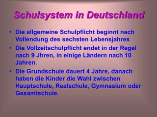 Schulsystem in Deutschland
• Die allgemeine Schulpflicht beginnt nach
Vollendung des sechsten Lebensjahres
• Die Vollzeitschulpflicht endet in der Regel
nach 9 Jhren, in einige Ländern nach 10
Jahren.
• Die Grundschule dauert 4 Jahre, danach
haben die Kinder die Wahl zwischen
Hauptschule, Realschule, Gymnasium oder
Gesamtschule.
 