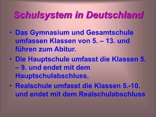 Schulsystem in Deutschland
• Das Gymnasium und Gesamtschule
umfassen Klassen von 5. – 13. und
führen zum Abitur.
• Die Hauptschule umfasst die Klassen 5.
– 9. und endet mit dem
Hauptschulabschluss.
• Realschule umfasst die Klassen 5.-10.
und endet mit dem Realschulabschluss
 
