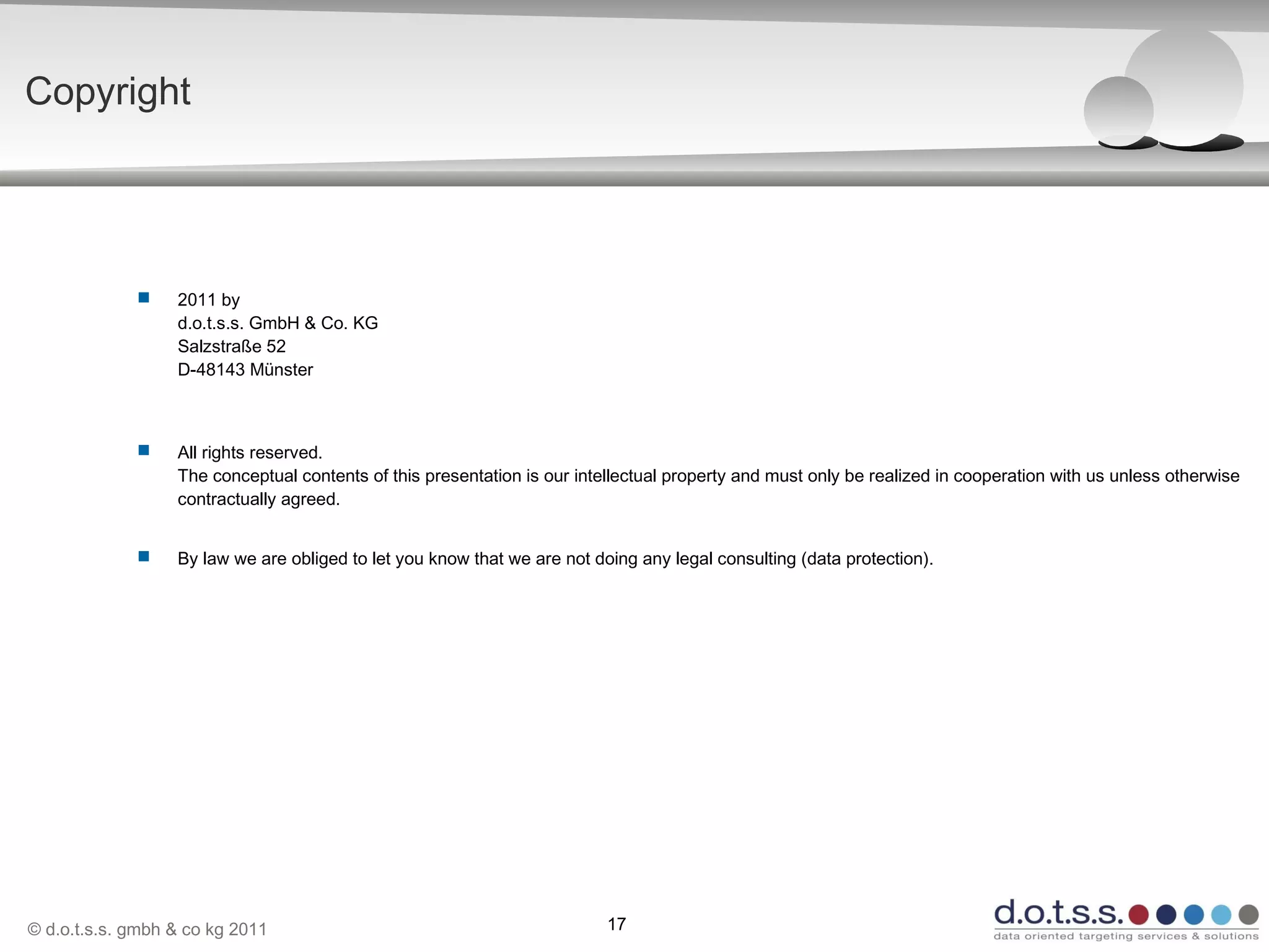 © d.o.t.s.s. gmbh & co kg 2011 17
 2011 by
d.o.t.s.s. GmbH & Co. KG
Salzstraße 52
D-48143 Münster
 All rights reserved.
The conceptual contents of this presentation is our intellectual property and must only be realized in cooperation with us unless otherwise
contractually agreed.
 By law we are obliged to let you know that we are not doing any legal consulting (data protection).
Copyright
 