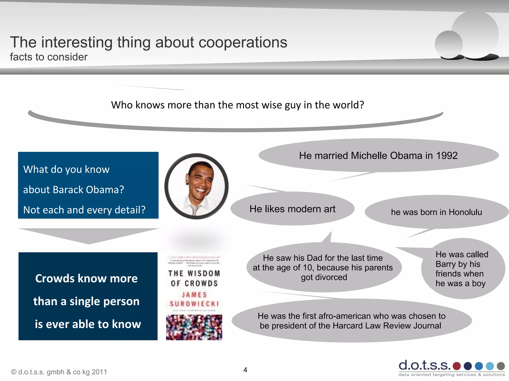 © d.o.t.s.s. gmbh & co kg 2011 4
The interesting thing about cooperations
facts to consider
What do you know
about Barack Obama?
Not each and every detail?
What do you know
about Barack Obama?
Not each and every detail?
Who knows more than the most wise guy in the world?Who knows more than the most wise guy in the world?
Crowds know more
than a single person
is ever able to know
He married Michelle Obama in 1992
He likes modern art he was born in Honolulu
He saw his Dad for the last time
at the age of 10, because his parents
got divorced
He was the first afro-american who was chosen to
be president of the Harcard Law Review Journal
He was called
Barry by his
friends when
he was a boy
 