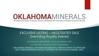 EXCLUSIVE LISTING – NEGOTIATED SALE
Overriding Royalty Interest
CONTINENTAL RESOURCES – SCHULTE FEDERAL UNIT
18-15N-10W – BLAINE COUNTY, OKLAHOMA
OKLAHOMA MINERALS HAS BEEN RETAINED BY A PRIVATE PARTY TO OFFER FOR
SALE THEIR OVERRIDING ROYALTY INTEREST IN THE SCHULTE FEDERAL UNIT
 