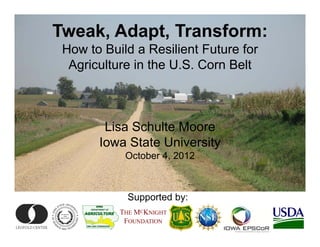 Tweak, Adapt, Transform:
 How to Build a Resilient Future for
  Agriculture in the U.S. Corn Belt



        Lisa Schulte Moore
       Iowa State University
            October 4, 2012



             Supported by:
           THE MCKNIGHT
            FOUNDATION
 
