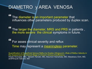 DIAMETRO y AREA VENOSA
 The diameter is an important parameter that
influences other parameters produced by duplex scan.
 The larger the diameter, MRS and PRS in patients ,
the more severe the clinical symptoms in future.
 For asses clinical severity and reflux
Time may represent a meaningless parameter.
Quantification of Superficial Venous Reflux by Duplex Ultrasound—Role of Reflux Velocity in
the Assessment the Clinical Stage of Chronic Venous Insufficiency
Hisato Konoeda, MD, Takashi Yamaki, MD, Atsumori Hamahata, MD, Masakazu Ochi, MD,
andHiroyuki Sakurai, MD
 